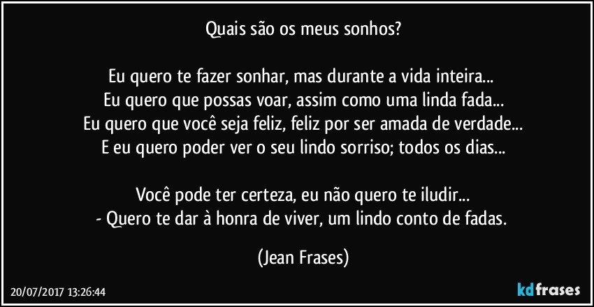 Quais são os meus sonhos?

Eu quero te fazer sonhar, mas durante a vida inteira... 
Eu quero que possas voar, assim como uma linda fada...
Eu quero que você seja feliz, feliz por ser amada de verdade...
E eu quero poder ver o seu lindo sorriso; todos os dias...

Você pode ter certeza, eu não quero te iludir...
- Quero te dar à honra de viver, um lindo conto de fadas. (Jean Frases)