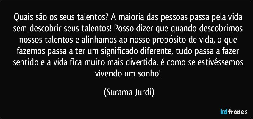 Quais são os seus talentos? A maioria das pessoas passa pela vida sem descobrir seus talentos! Posso dizer que quando descobrimos nossos talentos e alinhamos ao nosso propósito de vida, o que fazemos passa a ter um significado diferente, tudo passa a fazer sentido e a vida fica muito mais divertida, é como se estivéssemos vivendo um sonho! (Surama Jurdi)