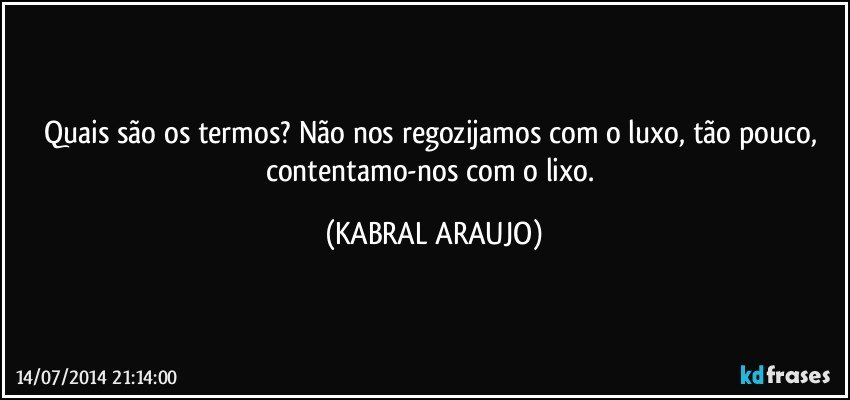 Quais são os termos? Não nos regozijamos com o luxo, tão pouco, contentamo-nos com o lixo. (KABRAL ARAUJO)