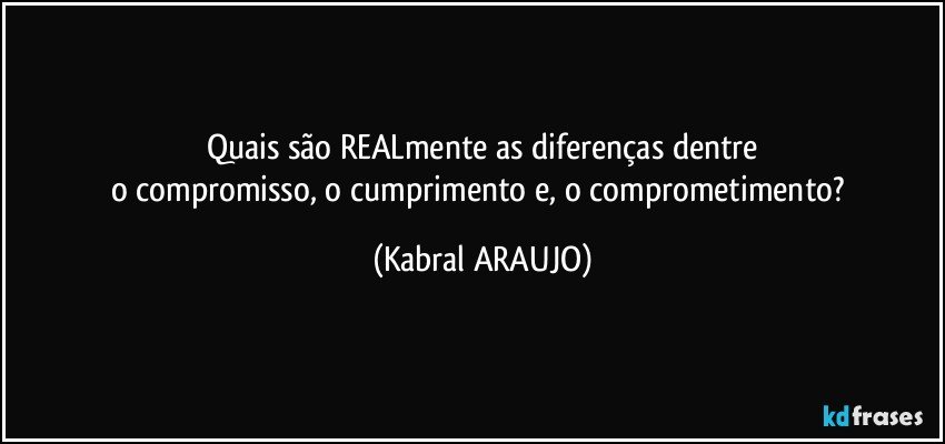 Quais são REALmente as diferenças dentre
o compromisso, o cumprimento e, o comprometimento? (KABRAL ARAUJO)