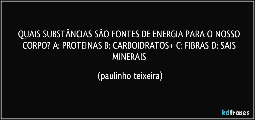 QUAIS SUBSTÂNCIAS SÃO FONTES DE ENERGIA PARA O NOSSO CORPO? A: PROTEINAS B: CARBOIDRATOS+ C: FIBRAS D: SAIS MINERAIS (paulinho teixeira)