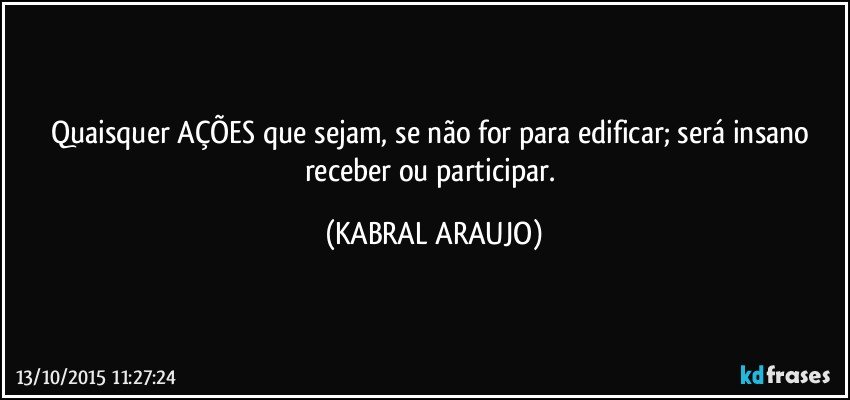 Quaisquer AÇÕES que sejam, se não for para edificar; será insano receber ou participar. (KABRAL ARAUJO)