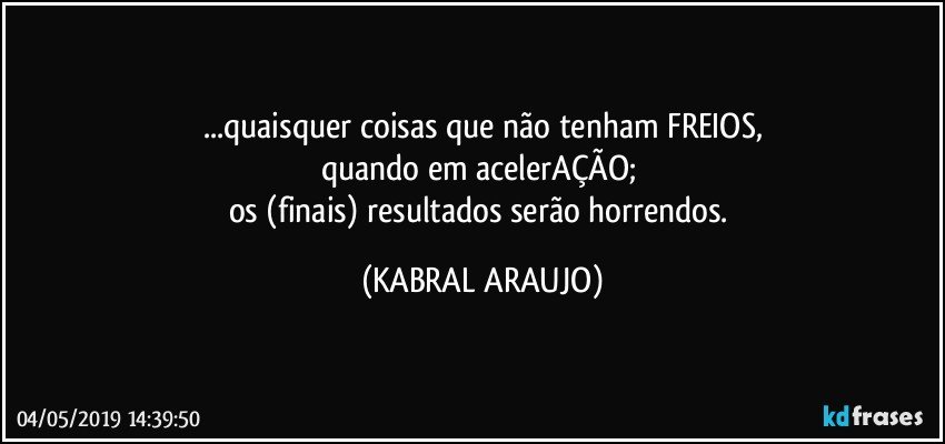 ...quaisquer coisas que não tenham FREIOS,
quando em acelerAÇÃO; 
os (finais) resultados serão horrendos. (KABRAL ARAUJO)