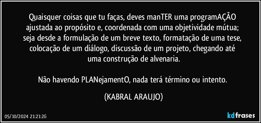 Quaisquer coisas que tu faças, deves manTER uma programAÇÃO ajustada ao propósito e, coordenada com uma objetividade mútua; seja desde a formulação de um breve texto, formatação de uma tese, colocação de um diálogo, discussão de um projeto, chegando até uma construção de alvenaria.

Não havendo PLANejamentO, nada terá término ou intento. (KABRAL ARAUJO)