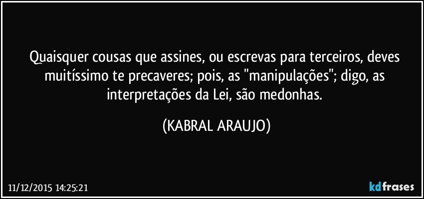 Quaisquer cousas que assines, ou escrevas para terceiros, deves muitíssimo te precaveres; pois, as "manipulações"; digo, as interpretações da Lei, são medonhas. (KABRAL ARAUJO)