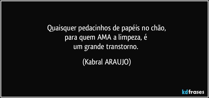Quaisquer pedacinhos de papéis no chão,
para quem AMA a limpeza, é 
um grande transtorno. (KABRAL ARAUJO)