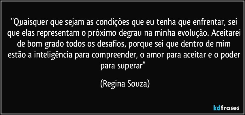 "Quaisquer que sejam as condições que eu tenha que enfrentar, sei que elas representam o próximo degrau na minha evolução. Aceitarei de bom grado todos os desafios, porque sei que dentro de mim estão a inteligência para compreender, o amor para aceitar e o poder para superar"﻿ (Regina Souza)