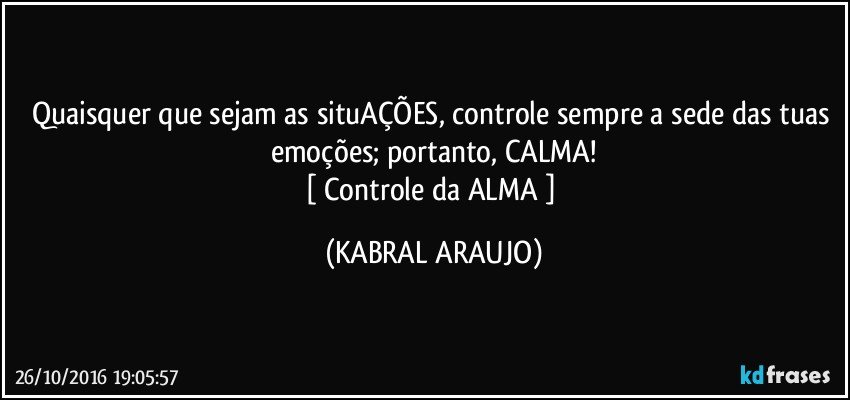 Quaisquer que sejam as situAÇÕES, controle sempre a sede das tuas emoções; portanto, CALMA!
[ Controle da ALMA ] (KABRAL ARAUJO)