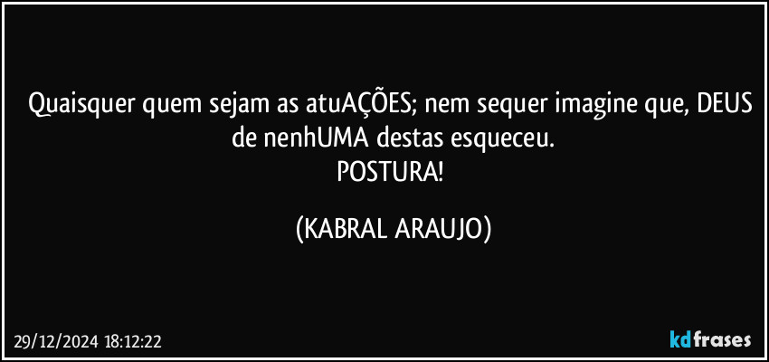 Quaisquer quem sejam as atuAÇÕES; nem sequer imagine que, DEUS de nenhUMA destas esqueceu.
POSTURA! (KABRAL ARAUJO)