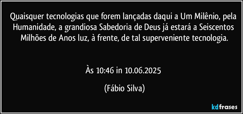 Quaisquer tecnologias que forem lançadas daqui a Um Milênio, pela Humanidade, a grandiosa Sabedoria de Deus já estará a Seiscentos Milhões de Anos luz, à frente, de tal superveniente tecnologia.


Às 10:46 in 10.06.2025 (Fábio Silva)