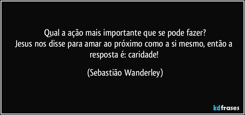 Qual a ação mais importante que se pode fazer?
Jesus nos disse para amar ao próximo como a si mesmo, então a resposta é: caridade! (Sebastião Wanderley)
