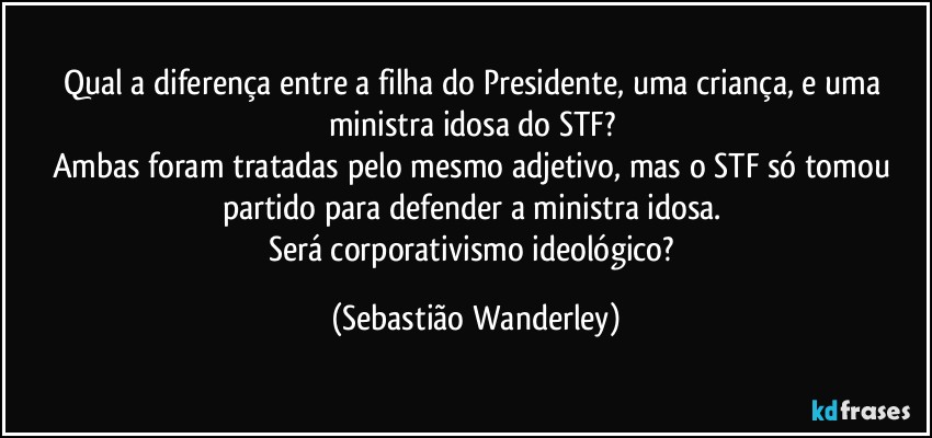 Qual a diferença entre a filha do Presidente, uma criança, e uma ministra idosa do STF? 
Ambas foram tratadas pelo mesmo adjetivo, mas o STF só tomou partido para defender a ministra idosa. 
Será corporativismo ideológico? (Sebastião Wanderley)