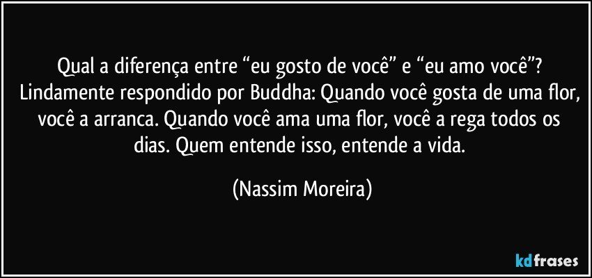 Qual a diferença entre “eu gosto de você” e “eu amo você”? Lindamente respondido por Buddha: Quando você gosta de uma flor, você a arranca. Quando você ama uma flor, você a rega todos os dias. Quem entende isso, entende a vida. (Nassim Moreira)