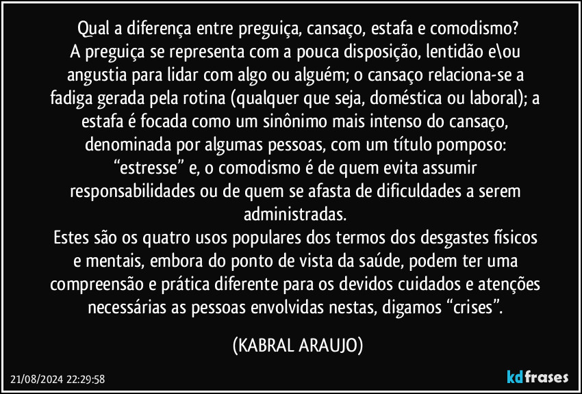 Qual a diferença entre preguiça, cansaço, estafa e comodismo?
A preguiça se representa com a pouca disposição, lentidão e\ou angustia para lidar com algo ou alguém; o cansaço relaciona-se a fadiga gerada pela rotina (qualquer que seja, doméstica ou laboral); a estafa é focada como um sinônimo mais intenso do cansaço, denominada por algumas pessoas, com um título pomposo: “estresse” e, o comodismo é de quem evita assumir responsabilidades ou de quem se afasta de dificuldades a serem administradas. 
Estes são os quatro usos populares dos termos dos desgastes físicos e mentais, embora do ponto de vista da saúde, podem ter uma compreensão e prática diferente para os devidos cuidados e atenções necessárias as pessoas envolvidas nestas, digamos “crises”. (KABRAL ARAUJO)