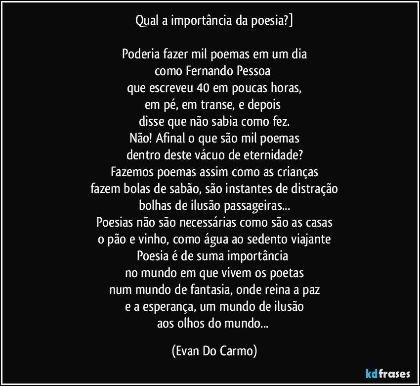 Qual a importância da poesia?]

Poderia fazer mil poemas em um dia
como Fernando Pessoa 
que escreveu 40 em poucas horas,
em pé, em transe, e depois 
disse que não sabia como fez.
Não! Afinal o que são mil poemas
dentro deste vácuo de eternidade?
Fazemos poemas assim como as crianças
fazem bolas de sabão, são instantes de distração
bolhas de ilusão passageiras...
Poesias não são necessárias como são as casas
o pão e vinho, como água ao sedento viajante
Poesia é de suma importância 
no mundo em que vivem os poetas
num mundo de fantasia, onde reina a paz
e a esperança, um mundo de ilusão
aos olhos do mundo... (Evan Do Carmo)