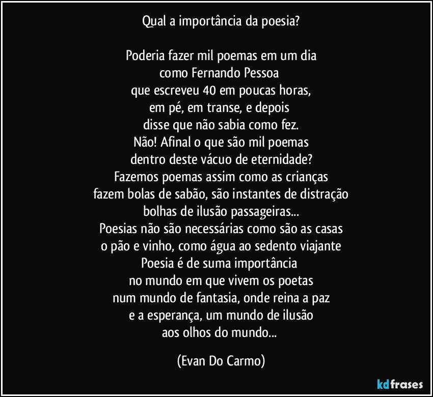 Qual a importância da poesia?

Poderia fazer mil poemas em um dia
como Fernando Pessoa 
que escreveu 40 em poucas horas,
em pé, em transe, e depois 
disse que não sabia como fez.
Não! Afinal o que são mil poemas
dentro deste vácuo de eternidade?
Fazemos poemas assim como as crianças
fazem bolas de sabão, são instantes de distração
bolhas de ilusão passageiras...
Poesias não são necessárias como são as casas
o pão e vinho, como água ao sedento viajante
Poesia é de suma importância 
no mundo em que vivem os poetas
num mundo de fantasia, onde reina a paz
e a esperança, um mundo de ilusão
aos olhos do mundo... (Evan Do Carmo)