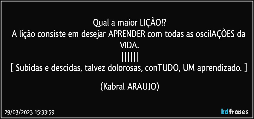 Qual a maior LIÇÃO!?
A lição consiste em desejar APRENDER com todas as oscilAÇÕES da VIDA.
||||||
[ Subidas e descidas, talvez dolorosas, conTUDO, UM aprendizado. ] (KABRAL ARAUJO)