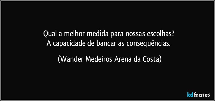 Qual a melhor medida para nossas escolhas? 
A capacidade de bancar as consequências. (Wander Medeiros Arena da Costa)