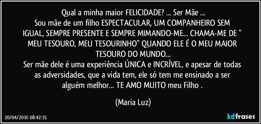 Qual a minha maior FELICIDADE? ... Ser Mãe ...
Sou  mãe de um filho ESPECTACULAR, UM COMPANHEIRO SEM IGUAL, SEMPRE PRESENTE E SEMPRE MIMANDO-ME... CHAMA-ME DE " MEU TESOURO, MEU TESOURINHO" QUANDO ELE É O MEU MAIOR TESOURO DO MUNDO...
Ser mãe dele é uma experiência ÚNICA e INCRÍVEL, e apesar de todas as adversidades, que a vida tem, ele só tem me ensinado a ser alguém melhor... TE AMO MUITO meu Filho . (Maria Luz)