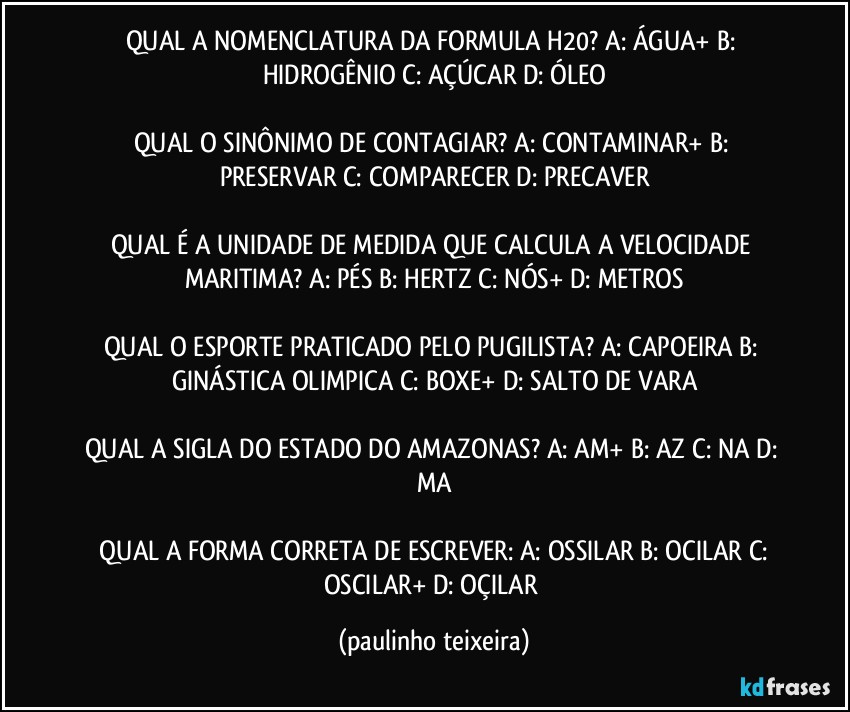 QUAL A NOMENCLATURA DA FORMULA H20? A: ÁGUA+  B: HIDROGÊNIO  C: AÇÚCAR  D: ÓLEO

QUAL O SINÔNIMO DE CONTAGIAR? A: CONTAMINAR+  B: PRESERVAR  C: COMPARECER  D: PRECAVER

QUAL É A UNIDADE DE MEDIDA QUE CALCULA A VELOCIDADE MARITIMA?  A: PÉS  B: HERTZ  C: NÓS+  D: METROS

QUAL O ESPORTE PRATICADO PELO PUGILISTA? A: CAPOEIRA  B: GINÁSTICA OLIMPICA  C: BOXE+  D: SALTO DE VARA

QUAL A SIGLA DO ESTADO DO AMAZONAS? A: AM+  B: AZ  C: NA  D: MA

 QUAL A FORMA CORRETA DE ESCREVER: A: OSSILAR  B: OCILAR  C: OSCILAR+  D: OÇILAR (paulinho teixeira)