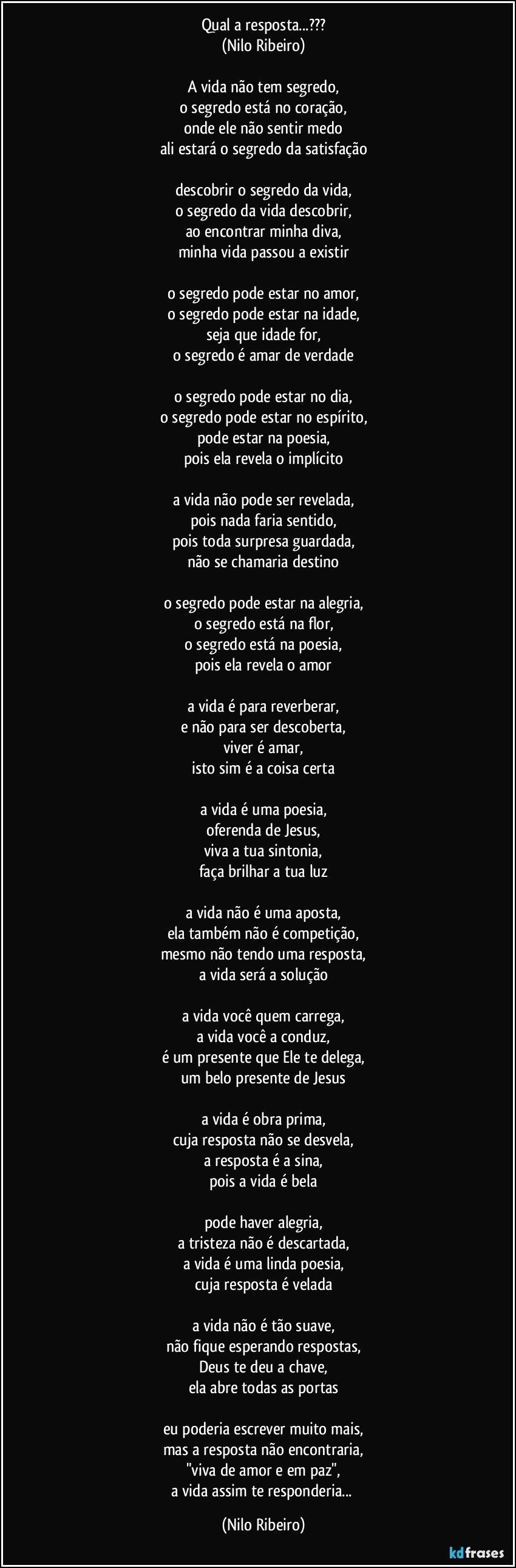 Qual a resposta...???
(Nilo Ribeiro)

A vida não tem segredo,
o segredo está no coração,
onde ele não sentir medo
ali estará o segredo da satisfação

descobrir o segredo da vida,
o segredo da vida descobrir,
ao encontrar minha diva,
minha vida passou a existir

o segredo pode estar no amor,
o segredo pode estar na idade,
seja que idade for,
o segredo é amar de verdade

o segredo pode estar no dia,
o segredo pode estar no espírito,
pode estar na poesia,
pois ela revela o implícito

a vida não pode ser revelada,
pois nada faria sentido,
pois toda surpresa guardada,
não se chamaria destino

o segredo pode estar na alegria,
o segredo está na flor,
o segredo está na poesia,
pois ela revela o amor

a vida é para reverberar,
e não para ser descoberta,
viver é amar,
isto sim é a coisa certa

a vida é uma poesia,
oferenda de Jesus,
viva a tua sintonia,
faça brilhar a tua luz

a vida não é uma aposta,
ela também não é competição,
mesmo não tendo uma resposta,
a vida será a solução

a vida você quem carrega,
a vida você a conduz,
é um presente que Ele te delega,
um belo presente de Jesus

a vida é obra prima,
cuja resposta não se desvela,
a resposta é a sina,
pois a vida é bela

pode haver alegria,
a tristeza não é descartada,
a vida é uma linda poesia,
cuja resposta é velada

a vida não é tão suave,
não fique esperando respostas,
Deus te deu a chave,
ela abre todas as portas

eu poderia escrever muito mais,
mas a resposta não encontraria,
"viva de amor e em paz",
a vida assim te responderia... (Nilo Ribeiro)