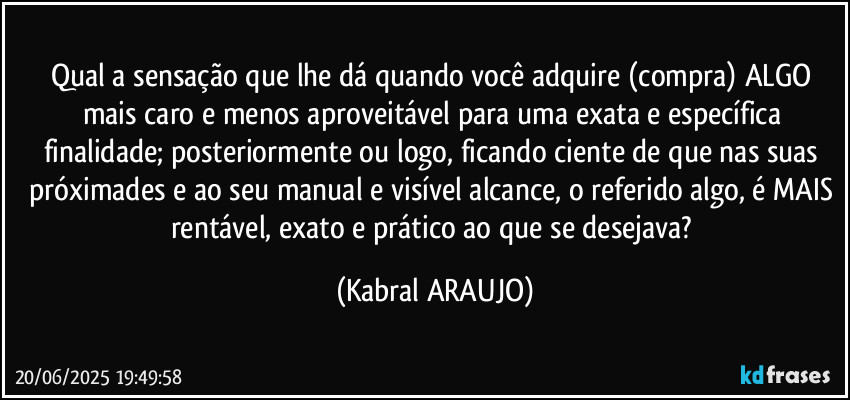 Qual a sensação que lhe dá quando você adquire (compra) ALGO mais caro e menos aproveitável para uma exata e específica finalidade; posteriormente ou logo, ficando ciente de que nas suas próximades e ao seu manual e visível alcance, o referido algo, é MAIS rentável, exato e prático ao que se desejava? (KABRAL ARAUJO)