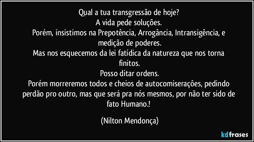 Qual a tua transgressão de hoje? 
A vida pede soluções. 
Porém, insistimos na Prepotência, Arrogância, Intransigência, e medição de poderes.
Mas nos esquecemos da lei fatídica da natureza que nos torna finitos.
Posso ditar ordens.
Porém morreremos todos e cheios de autocomiseraçôes, pedindo perdão pro outro, mas que será pra nós mesmos, por não ter sido de fato Humano.! (Nilton Mendonça)