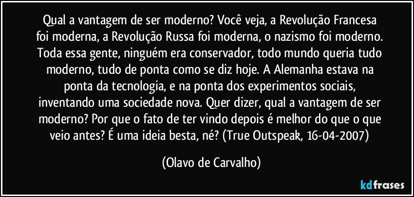 Qual a vantagem de ser moderno? Você veja, a Revolução Francesa foi moderna, a Revolução Russa foi moderna, o nazismo foi moderno. Toda essa gente, ninguém era conservador, todo mundo queria tudo moderno, tudo de ponta como se diz hoje. A Alemanha estava na ponta da tecnologia, e na ponta dos experimentos sociais, inventando uma sociedade nova. Quer dizer, qual a vantagem de ser moderno? Por que o fato de ter vindo depois é melhor do que o que veio antes? É uma ideia besta, né? (True Outspeak, 16-04-2007) (Olavo de Carvalho)