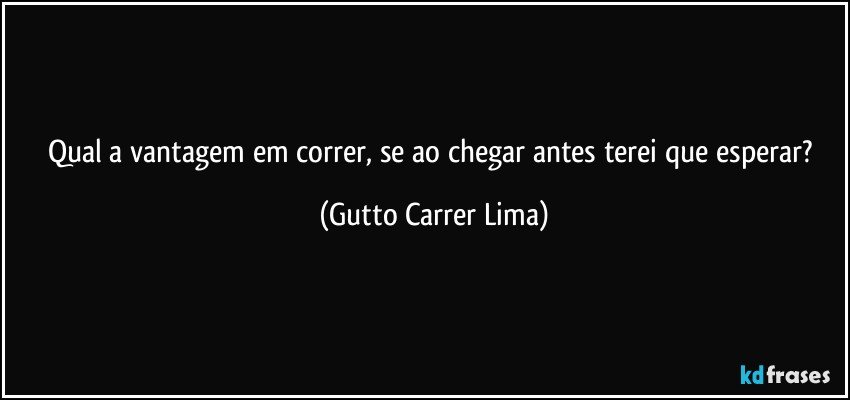 Qual a vantagem em correr, se ao chegar antes terei que esperar? (Gutto Carrer Lima)