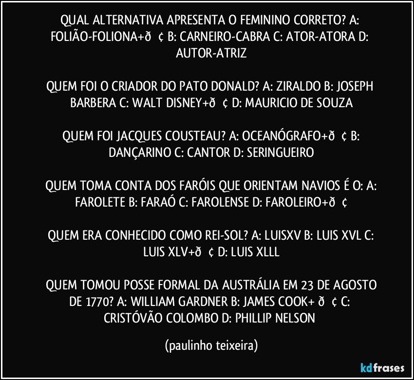 QUAL ALTERNATIVA APRESENTA O FEMININO CORRETO?  A: FOLIÃO-FOLIONA+  B: CARNEIRO-CABRA  C: ATOR-ATORA  D: AUTOR-ATRIZ

QUEM FOI O CRIADOR DO PATO DONALD?  A: ZIRALDO  B: JOSEPH BARBERA  C: WALT DISNEY+  D: MAURICIO DE SOUZA

 QUEM FOI JACQUES COUSTEAU?  A: OCEANÓGRAFO+ B: DANÇARINO  C: CANTOR  D: SERINGUEIRO

  QUEM TOMA CONTA DOS FARÓIS QUE ORIENTAM NAVIOS É O:  A: FAROLETE  B: FARAÓ  C: FAROLENSE  D: FAROLEIRO+

 QUEM ERA CONHECIDO COMO REI-SOL?  A: LUISXV  B: LUIS XVL  C: LUIS XLV+  D: LUIS XLLL

 QUEM TOMOU POSSE FORMAL DA AUSTRÁLIA EM 23 DE AGOSTO DE 1770?  A: WILLIAM GARDNER  B: JAMES COOK+  C: CRISTÓVÃO COLOMBO  D: PHILLIP NELSON (paulinho teixeira)