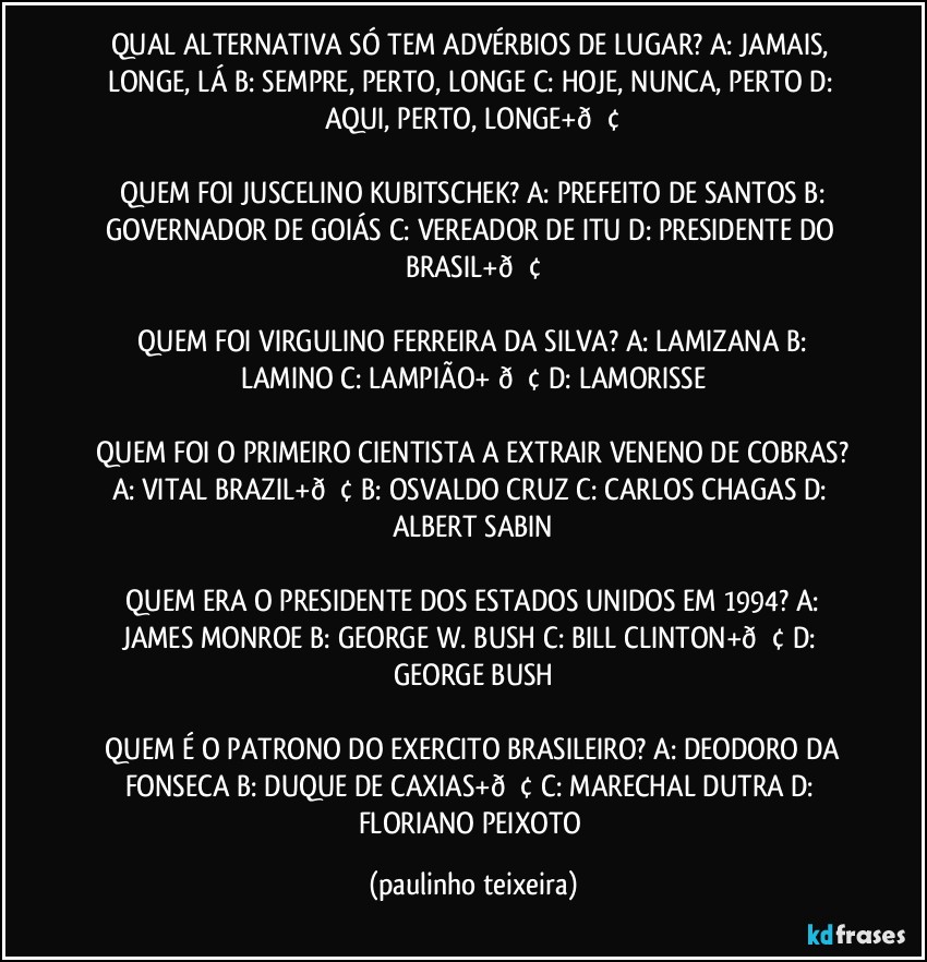 QUAL ALTERNATIVA SÓ TEM ADVÉRBIOS DE LUGAR?  A: JAMAIS, LONGE, LÁ  B: SEMPRE, PERTO, LONGE  C: HOJE, NUNCA, PERTO  D: AQUI, PERTO, LONGE+

 QUEM FOI JUSCELINO KUBITSCHEK?  A: PREFEITO DE SANTOS  B: GOVERNADOR DE GOIÁS  C: VEREADOR DE ITU  D: PRESIDENTE DO BRASIL+

 QUEM FOI VIRGULINO FERREIRA DA SILVA?  A: LAMIZANA  B: LAMINO  C: LAMPIÃO+  D: LAMORISSE

 QUEM FOI O PRIMEIRO CIENTISTA A EXTRAIR VENENO DE COBRAS?  A: VITAL BRAZIL+  B: OSVALDO CRUZ  C: CARLOS CHAGAS  D: ALBERT SABIN

 QUEM ERA O PRESIDENTE DOS ESTADOS UNIDOS EM 1994?  A: JAMES MONROE  B: GEORGE W. BUSH  C: BILL CLINTON+  D: GEORGE BUSH

 QUEM É O PATRONO DO EXERCITO BRASILEIRO?  A: DEODORO DA FONSECA  B: DUQUE DE CAXIAS+  C: MARECHAL DUTRA  D: FLORIANO PEIXOTO (paulinho teixeira)