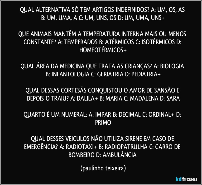 QUAL ALTERNATIVA SÓ TEM ARTIGOS INDEFINIDOS?  A: UM, OS, AS  B: UM, UMA, A  C: UM, UNS, OS  D: UM, UMA, UNS+

QUE ANIMAIS MANTÊM A TEMPERATURA INTERNA MAIS OU MENOS CONSTANTE?  A: TEMPERADOS  B: ATÉRMICOS  C: ISOTÉRMICOS  D: HOMEOTÉRMICOS+

QUAL ÁREA DA MEDICINA QUE TRATA AS CRIANÇAS? A: BIOLOGIA  B: INFANTOLOGIA  C: GERIATRIA  D: PEDIATRIA+

QUAL DESSAS CORTESÃS CONQUISTOU O AMOR DE SANSÃO E DEPOIS O TRAIU?  A: DALILA+  B: MARIA  C: MADALENA  D: SARA

QUARTO É UM NUMERAL: A: IMPAR  B: DECIMAL  C: ORDINAL+  D: PRIMO

QUAL DESSES VEICULOS NÃO UTILIZA SIRENE EM CASO DE EMERGÊNCIA? A: RADIOTAXI+  B: RADIOPATRULHA  C: CARRO DE BOMBEIRO  D: AMBULÂNCIA (paulinho teixeira)