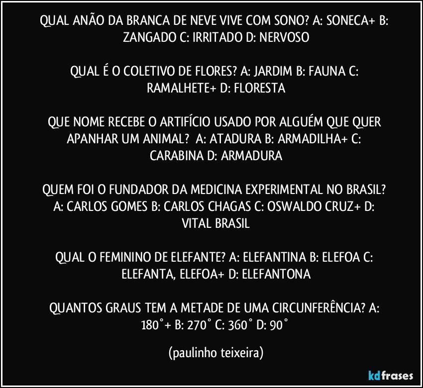 QUAL ANÃO DA BRANCA DE NEVE VIVE COM SONO? A: SONECA+  B: ZANGADO  C: IRRITADO  D: NERVOSO

QUAL É O COLETIVO DE FLORES? A: JARDIM  B: FAUNA  C: RAMALHETE+   D: FLORESTA

QUE NOME RECEBE O ARTIFÍCIO USADO POR ALGUÉM QUE QUER APANHAR UM ANIMAL?      A: ATADURA  B: ARMADILHA+  C: CARABINA  D: ARMADURA

QUEM FOI O FUNDADOR DA MEDICINA EXPERIMENTAL NO BRASIL? A: CARLOS GOMES  B: CARLOS CHAGAS  C: OSWALDO CRUZ+  D: VITAL BRASIL

QUAL O FEMININO DE ELEFANTE? A: ELEFANTINA  B: ELEFOA  C: ELEFANTA, ELEFOA+  D: ELEFANTONA

QUANTOS GRAUS TEM A METADE DE UMA CIRCUNFERÊNCIA? A: 180°+  B: 270°  C: 360°  D: 90° (paulinho teixeira)