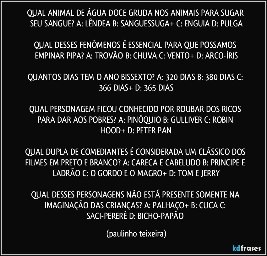 QUAL ANIMAL DE ÁGUA DOCE GRUDA NOS ANIMAIS PARA SUGAR SEU SANGUE? A: LÊNDEA  B: SANGUESSUGA+  C: ENGUIA  D: PULGA

QUAL DESSES FENÔMENOS É ESSENCIAL PARA QUE POSSAMOS EMPINAR PIPA? A: TROVÃO  B: CHUVA  C: VENTO+  D: ARCO-ÍRIS

QUANTOS DIAS TEM O ANO BISSEXTO? A: 320 DIAS  B: 380 DIAS  C: 366 DIAS+  D: 365 DIAS

QUAL PERSONAGEM FICOU CONHECIDO POR ROUBAR DOS RICOS PARA DAR AOS POBRES? A: PINÓQUIO  B: GULLIVER  C: ROBIN HOOD+  D: PETER PAN

QUAL DUPLA DE COMEDIANTES É CONSIDERADA UM CLÁSSICO DOS FILMES EM PRETO E BRANCO? A: CARECA E CABELUDO  B: PRINCIPE E LADRÃO  C: O GORDO E O MAGRO+  D: TOM E JERRY

QUAL DESSES PERSONAGENS NÃO ESTÁ PRESENTE SOMENTE NA IMAGINAÇÃO DAS CRIANÇAS? A: PALHAÇO+  B: CUCA  C: SACI-PERERÊ  D: BICHO-PAPÃO (paulinho teixeira)