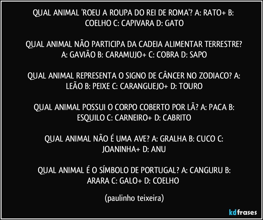 QUAL ANIMAL 'ROEU A ROUPA DO REI DE ROMA'?  A: RATO+  B: COELHO  C: CAPIVARA  D: GATO

 QUAL ANIMAL NÃO PARTICIPA DA CADEIA ALIMENTAR TERRESTRE?  A: GAVIÃO  B: CARAMUJO+  C: COBRA  D: SAPO

 QUAL ANIMAL REPRESENTA O SIGNO DE CÂNCER NO ZODIACO?  A: LEÃO  B: PEIXE  C: CARANGUEJO+  D: TOURO

 QUAL ANIMAL POSSUI O CORPO COBERTO POR LÃ?  A: PACA  B: ESQUILO  C: CARNEIRO+  D: CABRITO

 QUAL ANIMAL NÃO É UMA AVE?  A: GRALHA  B: CUCO  C: JOANINHA+  D: ANU

 QUAL ANIMAL É O SÍMBOLO DE PORTUGAL?  A: CANGURU  B: ARARA  C: GALO+  D: COELHO (paulinho teixeira)