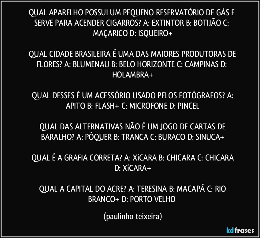 QUAL APARELHO POSSUI UM PEQUENO RESERVATÓRIO DE GÁS E SERVE PARA ACENDER CIGARROS? A: EXTINTOR  B: BOTIJÃO  C: MAÇARICO  D: ISQUEIRO+

 QUAL CIDADE BRASILEIRA É UMA DAS MAIORES PRODUTORAS DE FLORES? A: BLUMENAU  B: BELO HORIZONTE  C: CAMPINAS  D: HOLAMBRA+

 QUAL DESSES É UM ACESSÓRIO USADO PELOS FOTÓGRAFOS? A: APITO  B: FLASH+  C: MICROFONE  D: PINCEL

 QUAL DAS ALTERNATIVAS NÃO É UM JOGO DE CARTAS DE BARALHO? A: PÔQUER  B: TRANCA  C: BURACO  D: SINUCA+

 QUAL É A GRAFIA CORRETA? A: XiCARA  B: CHICARA  C: CHICARA  D: XíCARA+

 QUAL A CAPITAL DO ACRE? A: TERESINA  B: MACAPÁ  C: RIO BRANCO+  D: PORTO VELHO (paulinho teixeira)