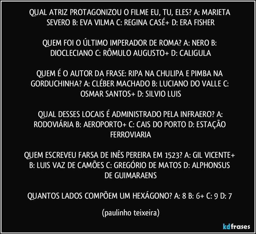 QUAL ATRIZ PROTAGONIZOU O FILME EU, TU, ELES? A: MARIETA SEVERO  B: EVA VILMA  C: REGINA CASÉ+  D: ERA FISHER

QUEM FOI O ÚLTIMO IMPERADOR DE ROMA? A: NERO  B: DIOCLECIANO  C: RÔMULO AUGUSTO+  D: CALIGULA

QUEM É O AUTOR DA FRASE: RIPA NA CHULIPA E PIMBA NA GORDUCHINHA? A: CLÉBER MACHADO  B: LUCIANO DO VALLE  C: OSMAR SANTOS+  D: SILVIO LUIS

 QUAL DESSES LOCAIS É ADMINISTRADO PELA INFRAERO? A: RODOVIÁRIA  B: AEROPORTO+  C: CAIS DO PORTO  D: ESTAÇÃO FERROVIARIA

QUEM ESCREVEU FARSA DE INÊS PEREIRA EM 1523? A: GIL VICENTE+  B: LUIS VAZ DE CAMÕES  C: GREGÓRIO DE MATOS  D: ALPHONSUS DE GUIMARAENS

QUANTOS LADOS COMPÕEM UM HEXÁGONO? A: 8  B: 6+  C: 9  D: 7 (paulinho teixeira)