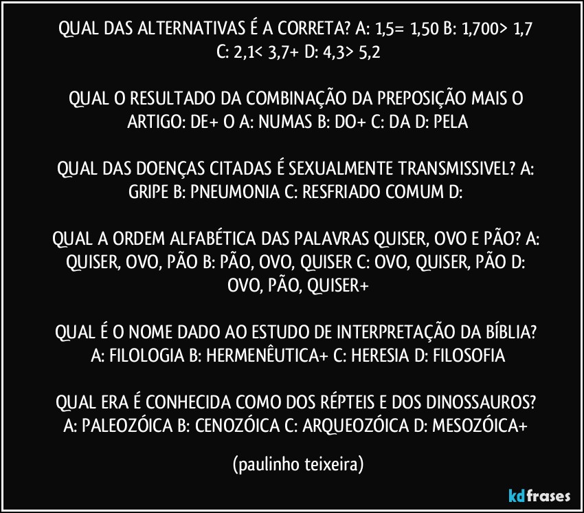 QUAL DAS ALTERNATIVAS É A CORRETA? A: 1,5= 1,50  B: 1,700> 1,7  C: 2,1< 3,7+  D: 4,3> 5,2

QUAL O RESULTADO DA COMBINAÇÃO DA PREPOSIÇÃO MAIS O ARTIGO: DE+ O  A: NUMAS  B: DO+  C: DA  D: PELA

QUAL DAS DOENÇAS CITADAS É SEXUALMENTE TRANSMISSIVEL? A: GRIPE  B: PNEUMONIA  C: RESFRIADO COMUM  D: 

QUAL A ORDEM ALFABÉTICA DAS PALAVRAS QUISER, OVO E PÃO? A: QUISER, OVO, PÃO  B: PÃO, OVO, QUISER  C: OVO, QUISER, PÃO  D: OVO, PÃO, QUISER+

QUAL É O NOME DADO AO ESTUDO DE INTERPRETAÇÃO DA BÍBLIA? A: FILOLOGIA  B: HERMENÊUTICA+  C: HERESIA  D: FILOSOFIA

QUAL ERA É CONHECIDA COMO DOS RÉPTEIS E DOS DINOSSAUROS? A: PALEOZÓICA  B: CENOZÓICA  C: ARQUEOZÓICA  D: MESOZÓICA+ (paulinho teixeira)