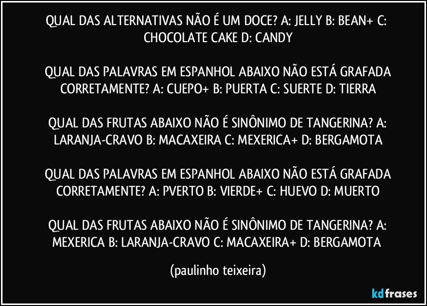 QUAL DAS ALTERNATIVAS NÃO É UM DOCE?  A: JELLY  B: BEAN+  C: CHOCOLATE CAKE  D: CANDY

 QUAL DAS PALAVRAS EM ESPANHOL ABAIXO NÃO ESTÁ GRAFADA CORRETAMENTE?  A: CUEPO+  B: PUERTA  C: SUERTE  D: TIERRA

 QUAL DAS FRUTAS ABAIXO NÃO É SINÔNIMO DE TANGERINA?  A: LARANJA-CRAVO  B: MACAXEIRA  C: MEXERICA+  D: BERGAMOTA

 QUAL DAS PALAVRAS EM ESPANHOL ABAIXO NÃO ESTÁ GRAFADA CORRETAMENTE?  A: PVERTO  B: VIERDE+  C: HUEVO  D: MUERTO

 QUAL DAS FRUTAS ABAIXO NÃO É SINÔNIMO DE TANGERINA?  A: MEXERICA  B: LARANJA-CRAVO  C: MACAXEIRA+  D: BERGAMOTA (paulinho teixeira)