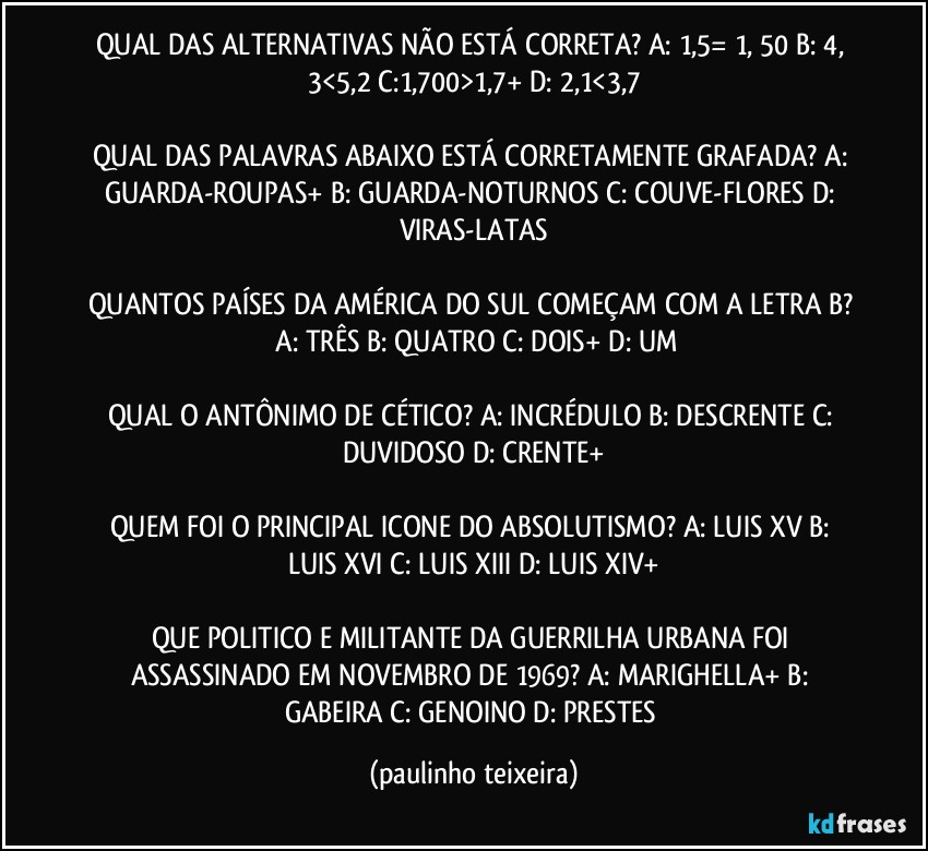 QUAL DAS ALTERNATIVAS NÃO ESTÁ CORRETA? A: 1,5= 1, 50  B: 4, 3<5,2  C:1,700>1,7+  D: 2,1<3,7

QUAL DAS PALAVRAS ABAIXO ESTÁ CORRETAMENTE GRAFADA? A: GUARDA-ROUPAS+  B: GUARDA-NOTURNOS  C: COUVE-FLORES  D: VIRAS-LATAS

QUANTOS PAÍSES DA AMÉRICA DO SUL COMEÇAM COM A LETRA  B?  A: TRÊS  B: QUATRO  C: DOIS+  D: UM

QUAL O ANTÔNIMO DE CÉTICO? A: INCRÉDULO  B: DESCRENTE  C: DUVIDOSO  D: CRENTE+

QUEM FOI O PRINCIPAL ICONE DO ABSOLUTISMO? A: LUIS XV  B: LUIS XVI  C: LUIS XIII  D: LUIS XIV+

QUE POLITICO E MILITANTE DA GUERRILHA URBANA FOI ASSASSINADO EM NOVEMBRO DE 1969? A: MARIGHELLA+  B: GABEIRA  C: GENOINO  D: PRESTES (paulinho teixeira)