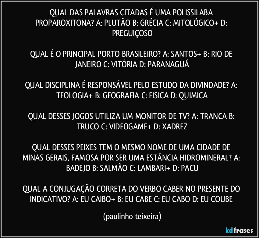 QUAL DAS PALAVRAS CITADAS É UMA POLISSILABA PROPAROXITONA? A: PLUTÃO  B: GRÉCIA  C: MITOLÓGICO+  D: PREGUIÇOSO

QUAL É O PRINCIPAL PORTO BRASILEIRO? A: SANTOS+  B: RIO DE JANEIRO  C: VITÓRIA  D: PARANAGUÁ

QUAL DISCIPLINA É RESPONSÁVEL PELO ESTUDO DA DIVINDADE? A: TEOLOGIA+  B: GEOGRAFIA  C: FISICA  D: QUIMICA

QUAL DESSES JOGOS UTILIZA UM MONITOR DE TV? A: TRANCA  B: TRUCO  C: VIDEOGAME+  D: XADREZ

QUAL DESSES PEIXES TEM O MESMO NOME DE UMA CIDADE DE MINAS GERAIS, FAMOSA POR SER UMA ESTÂNCIA HIDROMINERAL? A: BADEJO  B: SALMÃO  C: LAMBARI+  D: PACU

QUAL A CONJUGAÇÃO CORRETA DO VERBO CABER NO PRESENTE DO INDICATIVO? A: EU CAIBO+  B: EU CABE  C: EU CABO  D: EU COUBE (paulinho teixeira)