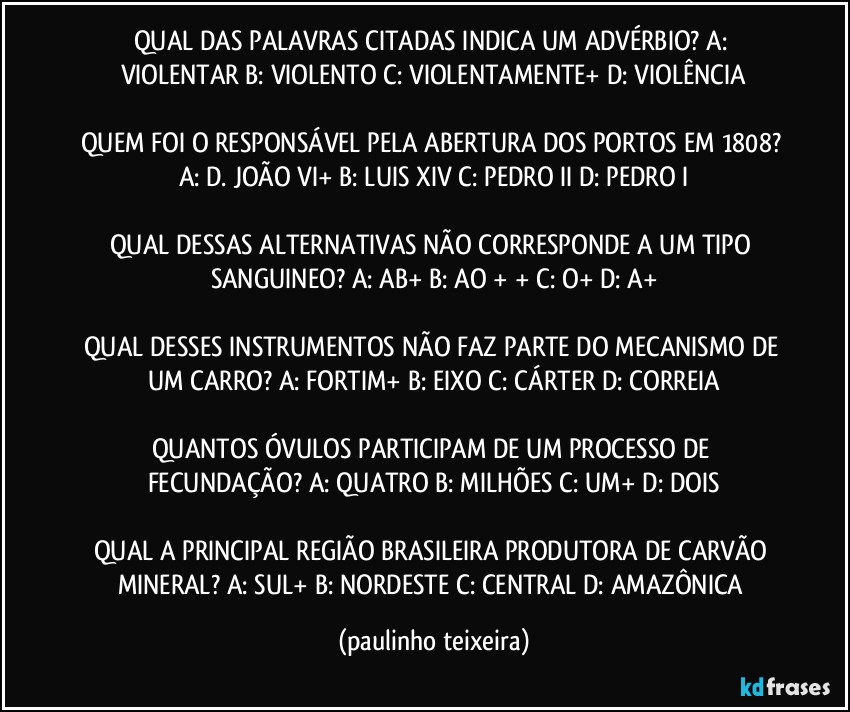 QUAL DAS PALAVRAS CITADAS INDICA UM ADVÉRBIO? A: VIOLENTAR  B: VIOLENTO  C: VIOLENTAMENTE+  D: VIOLÊNCIA

QUEM FOI O RESPONSÁVEL PELA ABERTURA DOS PORTOS EM 1808? A: D. JOÃO VI+  B: LUIS XIV  C: PEDRO II  D: PEDRO I

QUAL DESSAS ALTERNATIVAS NÃO CORRESPONDE A UM TIPO SANGUINEO? A: AB+  B: AO + +  C: O+  D: A+

QUAL DESSES INSTRUMENTOS NÃO FAZ PARTE DO MECANISMO DE UM CARRO? A: FORTIM+  B: EIXO  C: CÁRTER  D: CORREIA

QUANTOS ÓVULOS PARTICIPAM DE UM PROCESSO DE FECUNDAÇÃO? A: QUATRO  B: MILHÕES  C: UM+  D: DOIS

QUAL A PRINCIPAL REGIÃO BRASILEIRA PRODUTORA DE CARVÃO MINERAL? A: SUL+  B: NORDESTE  C: CENTRAL  D: AMAZÔNICA (paulinho teixeira)