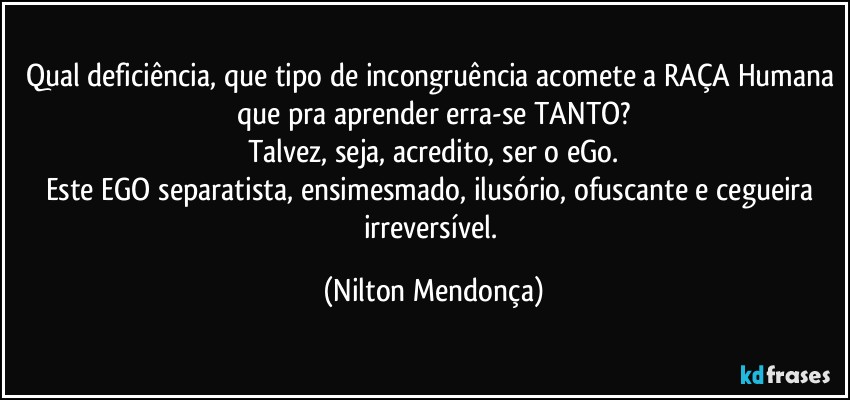 Qual deficiência, que tipo de incongruência acomete a RAÇA Humana que pra aprender erra-se TANTO?
Talvez, seja, acredito, ser o eGo.
Este EGO separatista, ensimesmado, ilusório, ofuscante e cegueira irreversível. (Nilton Mendonça)