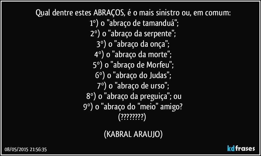 Qual dentre estes ABRAÇOS, é o mais sinistro ou, em comum:
 1º) o "abraço de tamanduá";
 2º) o "abraço da serpente"; 
 3º) o "abraço da onça"; 
 4º) o "abraço da morte"; 
 5º) o "abraço de Morfeu"; 
 6º) o "abraço do Judas"; 
 7º) o "abraço de urso"; 
 8º) o "abraço da preguiça"; ou
 9º) o "abraço do "meio" amigo? 
(???) (KABRAL ARAUJO)