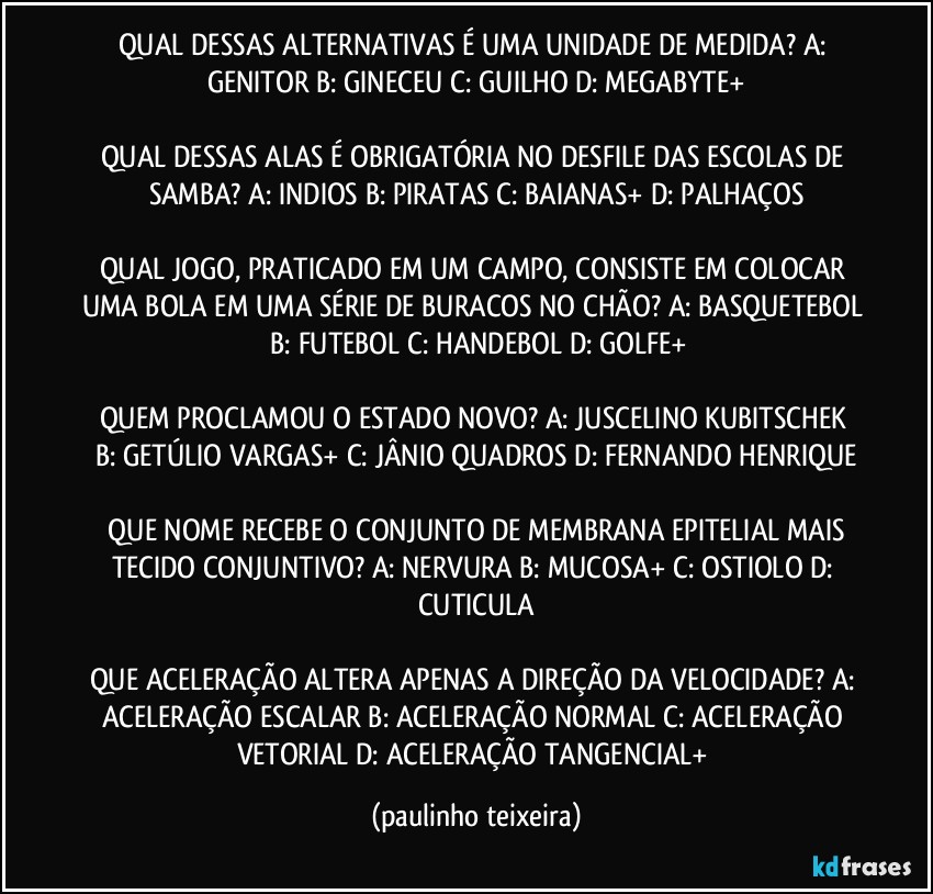 QUAL DESSAS ALTERNATIVAS É UMA UNIDADE DE MEDIDA?  A: GENITOR  B: GINECEU  C: GUILHO  D: MEGABYTE+

QUAL DESSAS ALAS É OBRIGATÓRIA NO DESFILE DAS ESCOLAS DE SAMBA? A: INDIOS  B: PIRATAS  C: BAIANAS+  D: PALHAÇOS

QUAL JOGO, PRATICADO EM UM CAMPO, CONSISTE EM COLOCAR UMA BOLA EM UMA SÉRIE DE BURACOS NO CHÃO? A: BASQUETEBOL  B: FUTEBOL  C: HANDEBOL  D: GOLFE+

QUEM PROCLAMOU O ESTADO NOVO? A: JUSCELINO KUBITSCHEK   B: GETÚLIO VARGAS+  C: JÂNIO QUADROS  D: FERNANDO HENRIQUE

 QUE NOME RECEBE O CONJUNTO DE MEMBRANA EPITELIAL MAIS TECIDO CONJUNTIVO? A: NERVURA  B: MUCOSA+  C: OSTIOLO  D: CUTICULA

QUE ACELERAÇÃO ALTERA APENAS A DIREÇÃO DA VELOCIDADE? A: ACELERAÇÃO ESCALAR  B: ACELERAÇÃO NORMAL  C: ACELERAÇÃO VETORIAL  D: ACELERAÇÃO TANGENCIAL+ (paulinho teixeira)