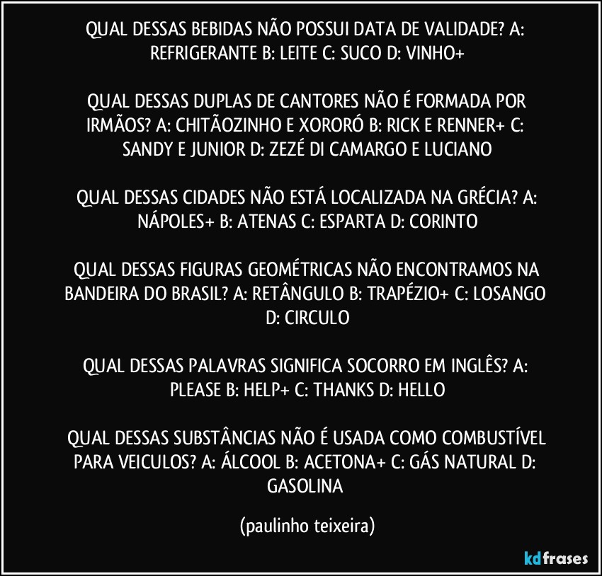 QUAL DESSAS BEBIDAS NÃO POSSUI DATA DE VALIDADE?  A: REFRIGERANTE  B: LEITE  C: SUCO  D: VINHO+

 QUAL DESSAS DUPLAS DE CANTORES NÃO É FORMADA POR IRMÃOS?  A: CHITÃOZINHO E XORORÓ  B: RICK E RENNER+  C: SANDY E JUNIOR  D: ZEZÉ DI CAMARGO E LUCIANO

 QUAL DESSAS CIDADES NÃO ESTÁ LOCALIZADA NA GRÉCIA?  A: NÁPOLES+  B: ATENAS  C: ESPARTA  D: CORINTO

 QUAL DESSAS FIGURAS GEOMÉTRICAS NÃO ENCONTRAMOS NA BANDEIRA DO BRASIL?  A: RETÂNGULO  B: TRAPÉZIO+  C: LOSANGO  D: CIRCULO

QUAL DESSAS PALAVRAS SIGNIFICA SOCORRO EM INGLÊS?  A: PLEASE  B: HELP+  C: THANKS  D: HELLO

 QUAL DESSAS SUBSTÂNCIAS NÃO É USADA COMO COMBUSTÍVEL PARA VEICULOS?  A: ÁLCOOL  B: ACETONA+  C: GÁS NATURAL  D: GASOLINA (paulinho teixeira)