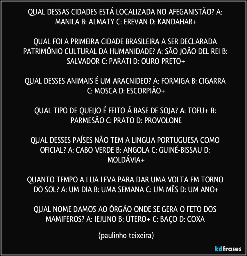 QUAL DESSAS CIDADES ESTÁ LOCALIZADA NO AFEGANISTÃO? A: MANILA  B: ALMATY  C: EREVAN  D: KANDAHAR+

QUAL FOI A PRIMEIRA CIDADE BRASILEIRA A SER DECLARADA PATRIMÔNIO CULTURAL DA HUMANIDADE? A: SÃO JOÃO DEL REI  B: SALVADOR  C: PARATI  D: OURO PRETO+

QUAL DESSES ANIMAIS É  UM ARACNIDEO? A: FORMIGA  B: CIGARRA  C: MOSCA  D: ESCORPIÃO+

QUAL TIPO DE QUEIJO É FEITO Á BASE DE SOJA? A: TOFU+  B: PARMESÃO  C: PRATO  D: PROVOLONE

QUAL DESSES PAÍSES NÃO TEM A LINGUA PORTUGUESA COMO OFICIAL?  A: CABO VERDE  B: ANGOLA  C: GUINÉ-BISSAU  D: MOLDÁVIA+

QUANTO TEMPO A LUA LEVA PARA DAR UMA VOLTA EM TORNO DO SOL? A: UM DIA  B: UMA SEMANA  C: UM MÊS   D: UM ANO+

QUAL NOME DAMOS AO ÓRGÃO ONDE SE GERA O FETO DOS MAMIFEROS? A: JEJUNO  B: ÚTERO+  C: BAÇO  D: COXA (paulinho teixeira)