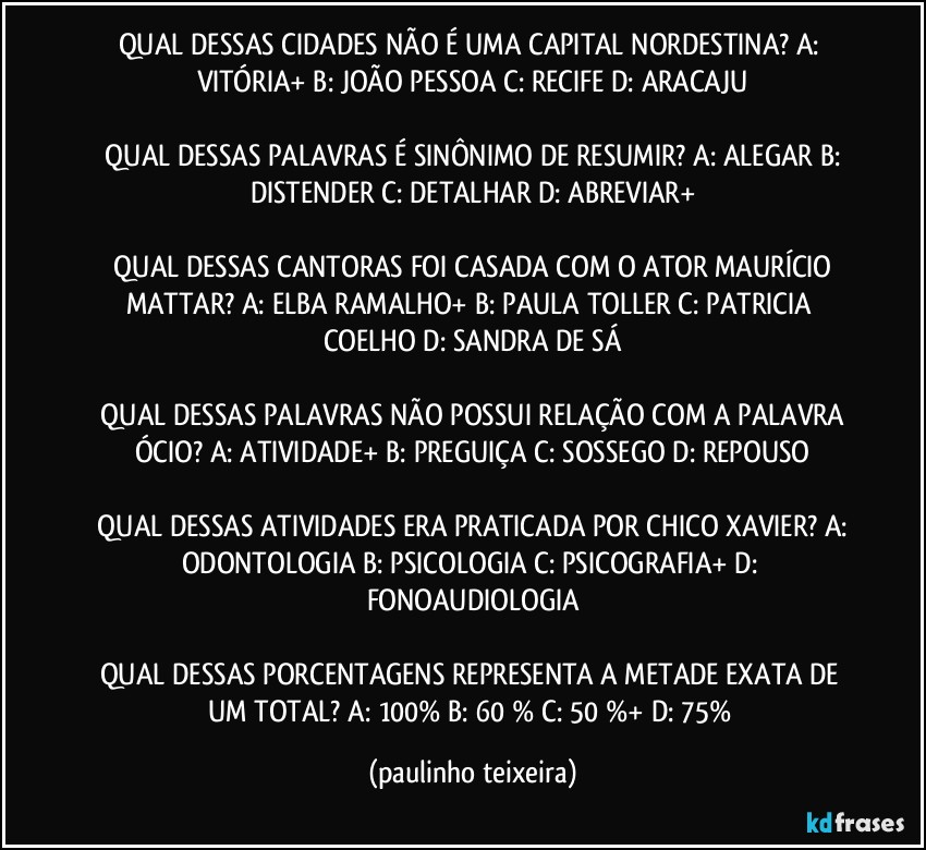 QUAL DESSAS CIDADES NÃO É UMA CAPITAL NORDESTINA?  A: VITÓRIA+  B: JOÃO PESSOA  C: RECIFE  D: ARACAJU

 QUAL DESSAS PALAVRAS É SINÔNIMO DE RESUMIR?  A: ALEGAR  B: DISTENDER  C: DETALHAR  D: ABREVIAR+

 QUAL DESSAS CANTORAS FOI CASADA COM O ATOR MAURÍCIO MATTAR?  A: ELBA RAMALHO+  B: PAULA TOLLER  C: PATRICIA COELHO  D: SANDRA DE SÁ

 QUAL DESSAS PALAVRAS NÃO POSSUI RELAÇÃO COM A PALAVRA ÓCIO?  A: ATIVIDADE+  B: PREGUIÇA  C: SOSSEGO  D: REPOUSO

 QUAL DESSAS ATIVIDADES ERA PRATICADA POR CHICO XAVIER?  A: ODONTOLOGIA  B: PSICOLOGIA  C: PSICOGRAFIA+  D: FONOAUDIOLOGIA

QUAL DESSAS PORCENTAGENS REPRESENTA A METADE EXATA DE UM TOTAL?  A: 100%  B: 60 %  C: 50 %+  D: 75% (paulinho teixeira)