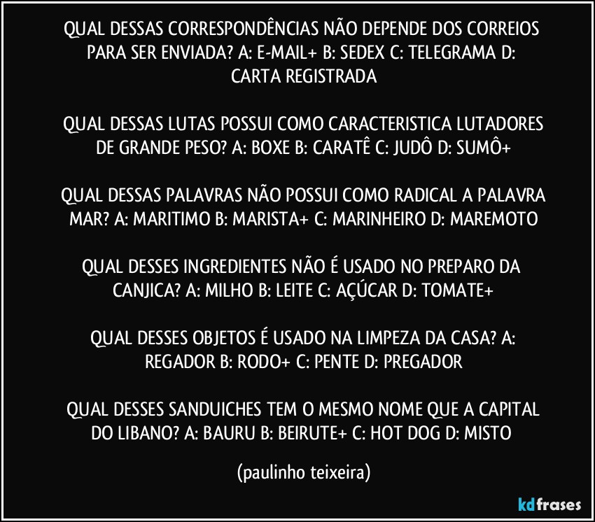 QUAL DESSAS CORRESPONDÊNCIAS NÃO DEPENDE DOS CORREIOS PARA SER ENVIADA?  A: E-MAIL+  B: SEDEX  C: TELEGRAMA  D: CARTA REGISTRADA

 QUAL DESSAS LUTAS POSSUI COMO CARACTERISTICA LUTADORES DE GRANDE PESO?  A: BOXE  B: CARATÊ  C: JUDÔ  D: SUMÔ+

 QUAL DESSAS PALAVRAS NÃO POSSUI COMO RADICAL A PALAVRA MAR?  A: MARITIMO  B: MARISTA+  C: MARINHEIRO  D: MAREMOTO

QUAL DESSES INGREDIENTES NÃO É USADO NO PREPARO DA CANJICA?  A: MILHO  B: LEITE  C: AÇÚCAR  D: TOMATE+

 QUAL DESSES OBJETOS É USADO NA LIMPEZA DA CASA?  A: REGADOR  B: RODO+  C: PENTE  D: PREGADOR

 QUAL DESSES SANDUICHES TEM O MESMO NOME QUE A CAPITAL DO LIBANO?  A: BAURU  B: BEIRUTE+ C: HOT DOG  D: MISTO (paulinho teixeira)