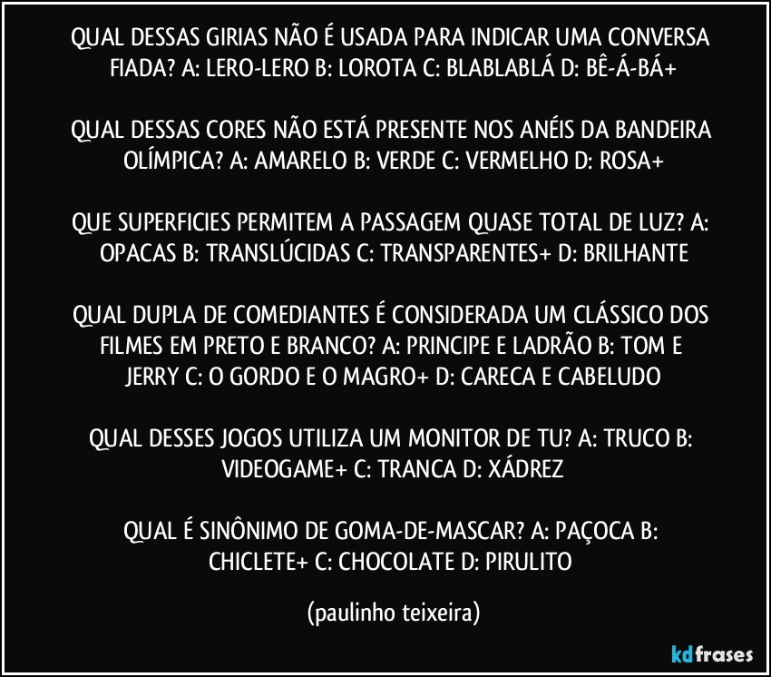 QUAL DESSAS GIRIAS NÃO É USADA PARA INDICAR UMA CONVERSA FIADA? A: LERO-LERO  B: LOROTA  C: BLABLABLÁ  D: BÊ-Á-BÁ+

QUAL DESSAS CORES NÃO ESTÁ PRESENTE NOS ANÉIS DA BANDEIRA OLÍMPICA? A: AMARELO  B: VERDE  C: VERMELHO  D: ROSA+

QUE SUPERFICIES PERMITEM A PASSAGEM QUASE TOTAL DE LUZ? A: OPACAS  B: TRANSLÚCIDAS  C: TRANSPARENTES+  D: BRILHANTE

QUAL DUPLA DE COMEDIANTES É CONSIDERADA UM CLÁSSICO DOS FILMES EM PRETO E BRANCO? A: PRINCIPE E LADRÃO  B: TOM E JERRY  C: O GORDO E O MAGRO+  D: CARECA E CABELUDO

QUAL DESSES JOGOS UTILIZA UM MONITOR DE TU? A: TRUCO  B: VIDEOGAME+  C: TRANCA  D: XÁDREZ

QUAL É SINÔNIMO DE GOMA-DE-MASCAR? A: PAÇOCA  B: CHICLETE+  C: CHOCOLATE  D: PIRULITO (paulinho teixeira)